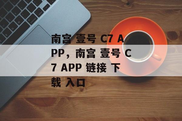 南宫 壹号 C7 APP，南宫 壹号 C7 APP 链接 下载 入口